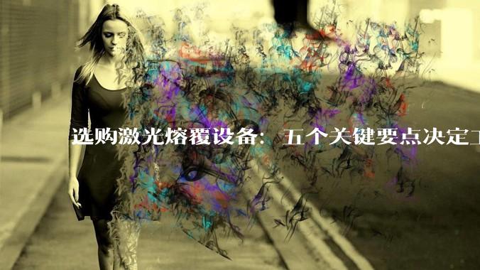 选购激光熔覆设备：五个关键要点决定工程修复成败_工艺_技术_场景