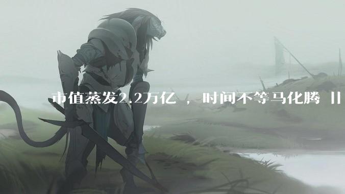 市值蒸发2.2万亿 ，时间不等马化腾 || 深度_市场_元宝_股价